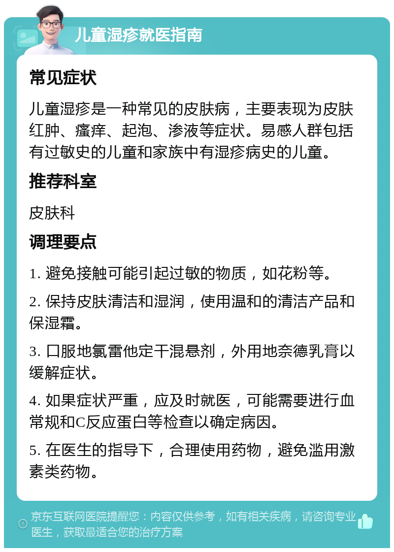 儿童湿疹就医指南 常见症状 儿童湿疹是一种常见的皮肤病，主要表现为皮肤红肿、瘙痒、起泡、渗液等症状。易感人群包括有过敏史的儿童和家族中有湿疹病史的儿童。 推荐科室 皮肤科 调理要点 1. 避免接触可能引起过敏的物质，如花粉等。 2. 保持皮肤清洁和湿润，使用温和的清洁产品和保湿霜。 3. 口服地氯雷他定干混悬剂，外用地奈德乳膏以缓解症状。 4. 如果症状严重，应及时就医，可能需要进行血常规和C反应蛋白等检查以确定病因。 5. 在医生的指导下，合理使用药物，避免滥用激素类药物。