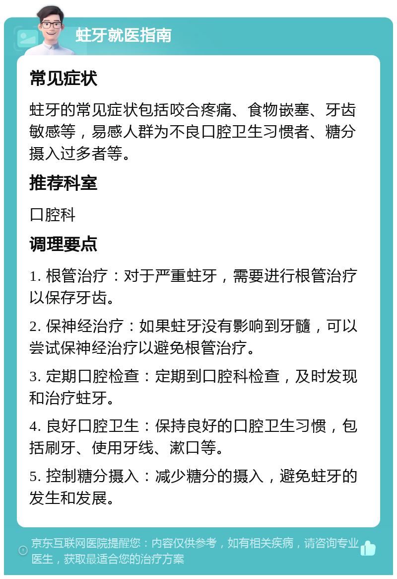 蛀牙就医指南 常见症状 蛀牙的常见症状包括咬合疼痛、食物嵌塞、牙齿敏感等，易感人群为不良口腔卫生习惯者、糖分摄入过多者等。 推荐科室 口腔科 调理要点 1. 根管治疗：对于严重蛀牙，需要进行根管治疗以保存牙齿。 2. 保神经治疗：如果蛀牙没有影响到牙髓，可以尝试保神经治疗以避免根管治疗。 3. 定期口腔检查：定期到口腔科检查，及时发现和治疗蛀牙。 4. 良好口腔卫生：保持良好的口腔卫生习惯，包括刷牙、使用牙线、漱口等。 5. 控制糖分摄入：减少糖分的摄入，避免蛀牙的发生和发展。