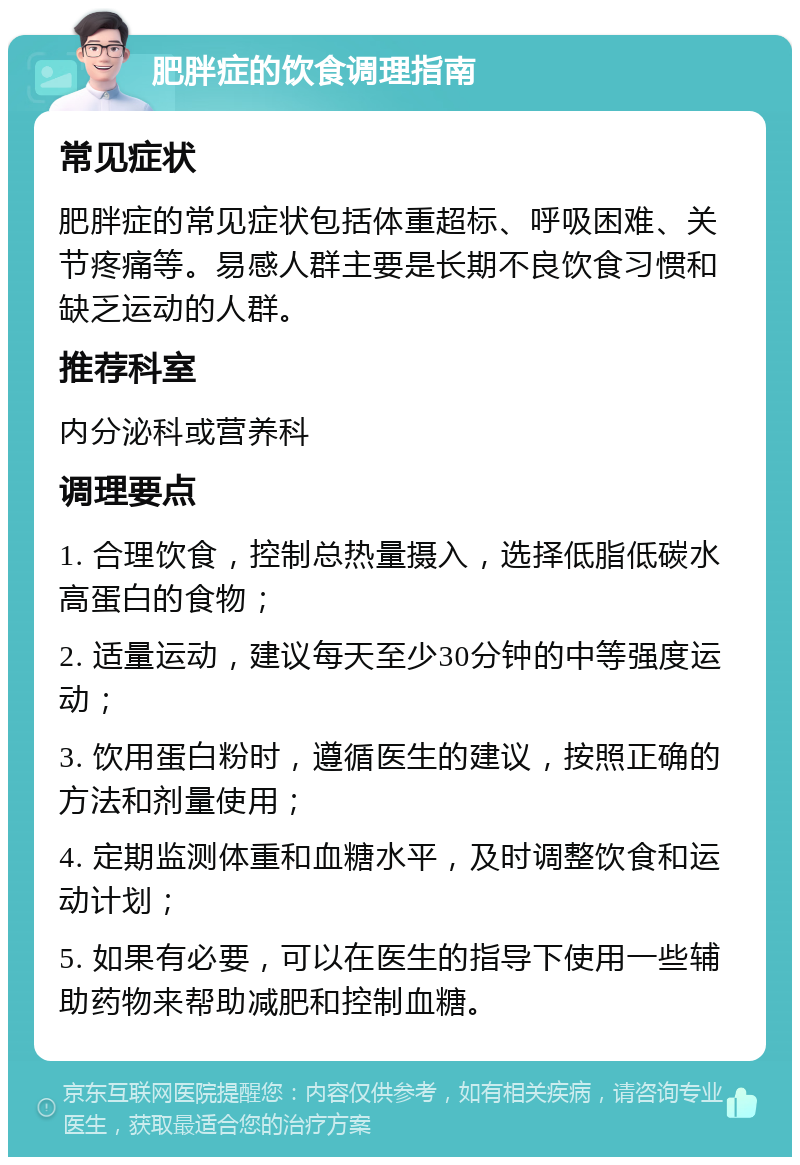 肥胖症的饮食调理指南 常见症状 肥胖症的常见症状包括体重超标、呼吸困难、关节疼痛等。易感人群主要是长期不良饮食习惯和缺乏运动的人群。 推荐科室 内分泌科或营养科 调理要点 1. 合理饮食，控制总热量摄入，选择低脂低碳水高蛋白的食物； 2. 适量运动，建议每天至少30分钟的中等强度运动； 3. 饮用蛋白粉时，遵循医生的建议，按照正确的方法和剂量使用； 4. 定期监测体重和血糖水平，及时调整饮食和运动计划； 5. 如果有必要，可以在医生的指导下使用一些辅助药物来帮助减肥和控制血糖。