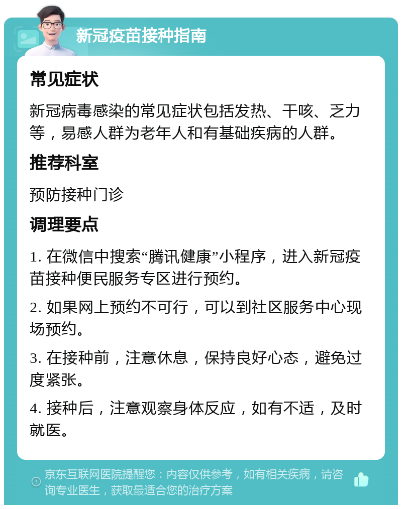 新冠疫苗接种指南 常见症状 新冠病毒感染的常见症状包括发热、干咳、乏力等，易感人群为老年人和有基础疾病的人群。 推荐科室 预防接种门诊 调理要点 1. 在微信中搜索“腾讯健康”小程序，进入新冠疫苗接种便民服务专区进行预约。 2. 如果网上预约不可行，可以到社区服务中心现场预约。 3. 在接种前，注意休息，保持良好心态，避免过度紧张。 4. 接种后，注意观察身体反应，如有不适，及时就医。