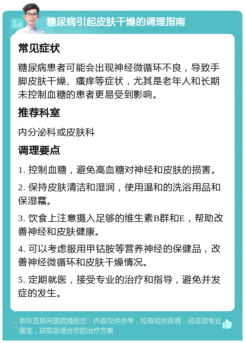 糖尿病引起皮肤干燥的调理指南 常见症状 糖尿病患者可能会出现神经微循环不良，导致手脚皮肤干燥、瘙痒等症状，尤其是老年人和长期未控制血糖的患者更易受到影响。 推荐科室 内分泌科或皮肤科 调理要点 1. 控制血糖，避免高血糖对神经和皮肤的损害。 2. 保持皮肤清洁和湿润，使用温和的洗浴用品和保湿霜。 3. 饮食上注意摄入足够的维生素B群和E，帮助改善神经和皮肤健康。 4. 可以考虑服用甲钴胺等营养神经的保健品，改善神经微循环和皮肤干燥情况。 5. 定期就医，接受专业的治疗和指导，避免并发症的发生。