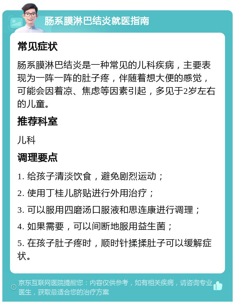 肠系膜淋巴结炎就医指南 常见症状 肠系膜淋巴结炎是一种常见的儿科疾病，主要表现为一阵一阵的肚子疼，伴随着想大便的感觉，可能会因着凉、焦虑等因素引起，多见于2岁左右的儿童。 推荐科室 儿科 调理要点 1. 给孩子清淡饮食，避免剧烈运动； 2. 使用丁桂儿脐贴进行外用治疗； 3. 可以服用四磨汤口服液和思连康进行调理； 4. 如果需要，可以间断地服用益生菌； 5. 在孩子肚子疼时，顺时针揉揉肚子可以缓解症状。