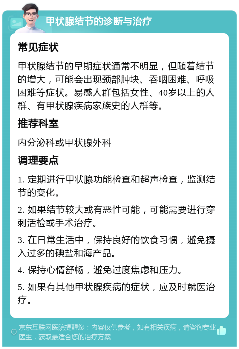 甲状腺结节的诊断与治疗 常见症状 甲状腺结节的早期症状通常不明显，但随着结节的增大，可能会出现颈部肿块、吞咽困难、呼吸困难等症状。易感人群包括女性、40岁以上的人群、有甲状腺疾病家族史的人群等。 推荐科室 内分泌科或甲状腺外科 调理要点 1. 定期进行甲状腺功能检查和超声检查，监测结节的变化。 2. 如果结节较大或有恶性可能，可能需要进行穿刺活检或手术治疗。 3. 在日常生活中，保持良好的饮食习惯，避免摄入过多的碘盐和海产品。 4. 保持心情舒畅，避免过度焦虑和压力。 5. 如果有其他甲状腺疾病的症状，应及时就医治疗。