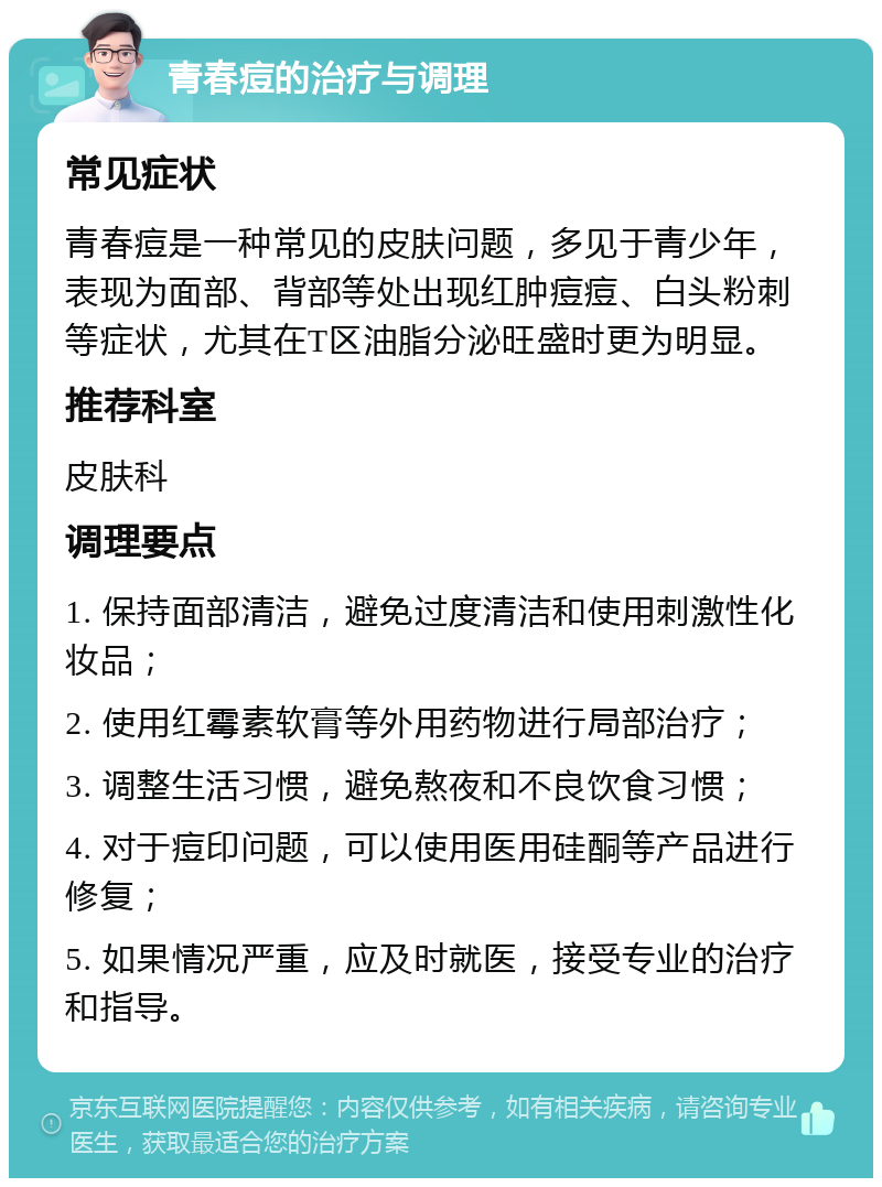 青春痘的治疗与调理 常见症状 青春痘是一种常见的皮肤问题，多见于青少年，表现为面部、背部等处出现红肿痘痘、白头粉刺等症状，尤其在T区油脂分泌旺盛时更为明显。 推荐科室 皮肤科 调理要点 1. 保持面部清洁，避免过度清洁和使用刺激性化妆品； 2. 使用红霉素软膏等外用药物进行局部治疗； 3. 调整生活习惯，避免熬夜和不良饮食习惯； 4. 对于痘印问题，可以使用医用硅酮等产品进行修复； 5. 如果情况严重，应及时就医，接受专业的治疗和指导。