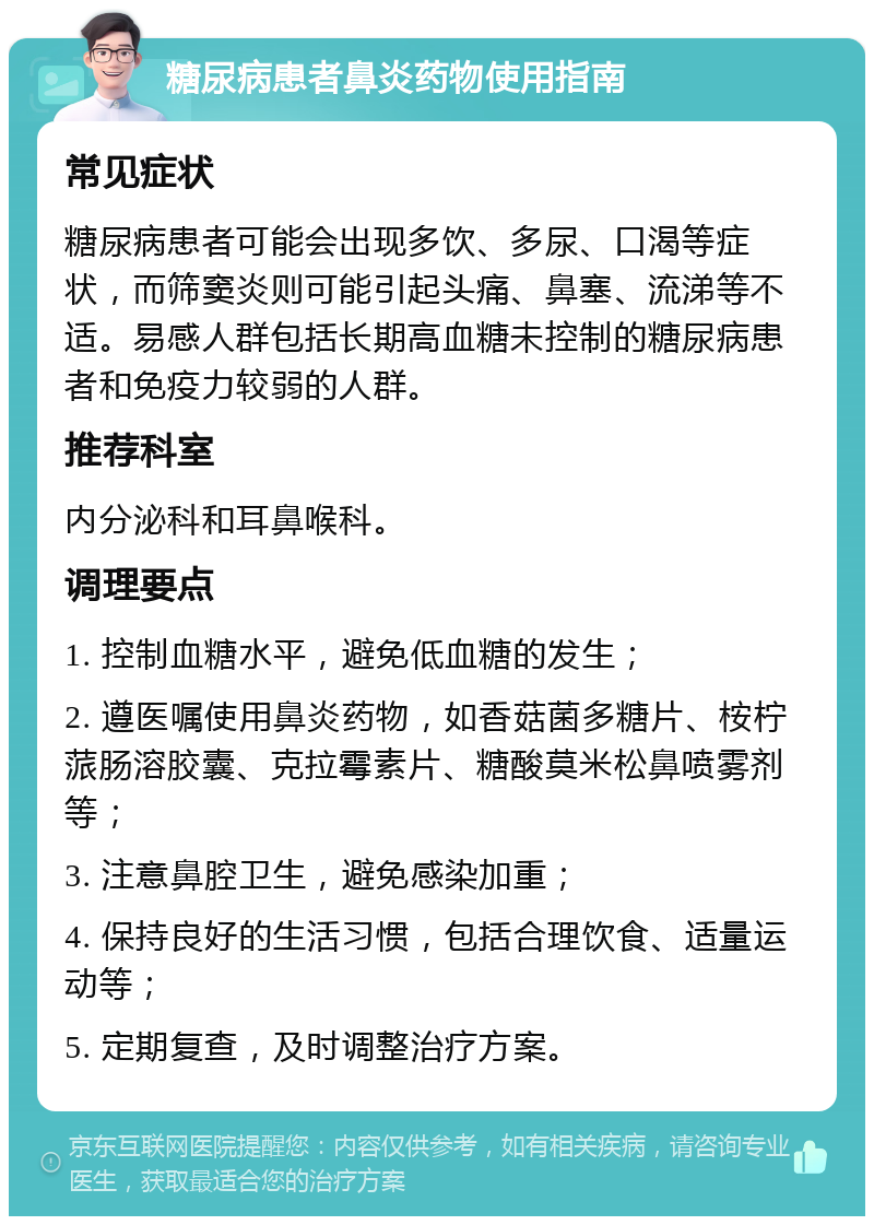 糖尿病患者鼻炎药物使用指南 常见症状 糖尿病患者可能会出现多饮、多尿、口渴等症状，而筛窦炎则可能引起头痛、鼻塞、流涕等不适。易感人群包括长期高血糖未控制的糖尿病患者和免疫力较弱的人群。 推荐科室 内分泌科和耳鼻喉科。 调理要点 1. 控制血糖水平，避免低血糖的发生； 2. 遵医嘱使用鼻炎药物，如香菇菌多糖片、桉柠蒎肠溶胶囊、克拉霉素片、糖酸莫米松鼻喷雾剂等； 3. 注意鼻腔卫生，避免感染加重； 4. 保持良好的生活习惯，包括合理饮食、适量运动等； 5. 定期复查，及时调整治疗方案。