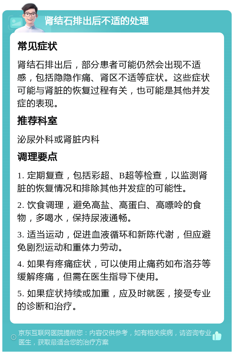 肾结石排出后不适的处理 常见症状 肾结石排出后，部分患者可能仍然会出现不适感，包括隐隐作痛、肾区不适等症状。这些症状可能与肾脏的恢复过程有关，也可能是其他并发症的表现。 推荐科室 泌尿外科或肾脏内科 调理要点 1. 定期复查，包括彩超、B超等检查，以监测肾脏的恢复情况和排除其他并发症的可能性。 2. 饮食调理，避免高盐、高蛋白、高嘌呤的食物，多喝水，保持尿液通畅。 3. 适当运动，促进血液循环和新陈代谢，但应避免剧烈运动和重体力劳动。 4. 如果有疼痛症状，可以使用止痛药如布洛芬等缓解疼痛，但需在医生指导下使用。 5. 如果症状持续或加重，应及时就医，接受专业的诊断和治疗。