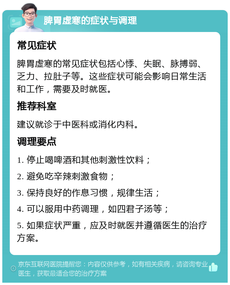 脾胃虚寒的症状与调理 常见症状 脾胃虚寒的常见症状包括心悸、失眠、脉搏弱、乏力、拉肚子等。这些症状可能会影响日常生活和工作，需要及时就医。 推荐科室 建议就诊于中医科或消化内科。 调理要点 1. 停止喝啤酒和其他刺激性饮料； 2. 避免吃辛辣刺激食物； 3. 保持良好的作息习惯，规律生活； 4. 可以服用中药调理，如四君子汤等； 5. 如果症状严重，应及时就医并遵循医生的治疗方案。