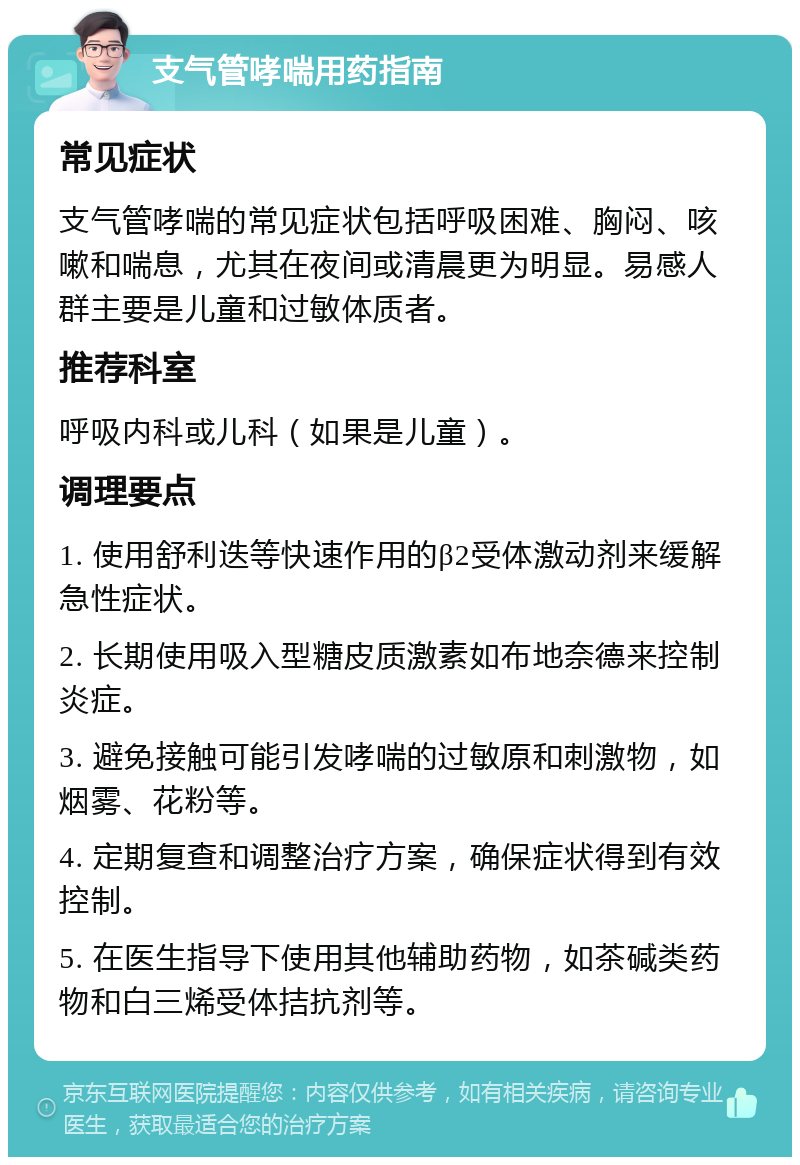 支气管哮喘用药指南 常见症状 支气管哮喘的常见症状包括呼吸困难、胸闷、咳嗽和喘息，尤其在夜间或清晨更为明显。易感人群主要是儿童和过敏体质者。 推荐科室 呼吸内科或儿科（如果是儿童）。 调理要点 1. 使用舒利迭等快速作用的β2受体激动剂来缓解急性症状。 2. 长期使用吸入型糖皮质激素如布地奈德来控制炎症。 3. 避免接触可能引发哮喘的过敏原和刺激物，如烟雾、花粉等。 4. 定期复查和调整治疗方案，确保症状得到有效控制。 5. 在医生指导下使用其他辅助药物，如茶碱类药物和白三烯受体拮抗剂等。