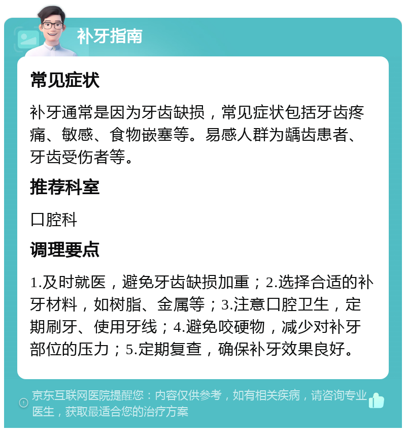 补牙指南 常见症状 补牙通常是因为牙齿缺损，常见症状包括牙齿疼痛、敏感、食物嵌塞等。易感人群为龋齿患者、牙齿受伤者等。 推荐科室 口腔科 调理要点 1.及时就医，避免牙齿缺损加重；2.选择合适的补牙材料，如树脂、金属等；3.注意口腔卫生，定期刷牙、使用牙线；4.避免咬硬物，减少对补牙部位的压力；5.定期复查，确保补牙效果良好。