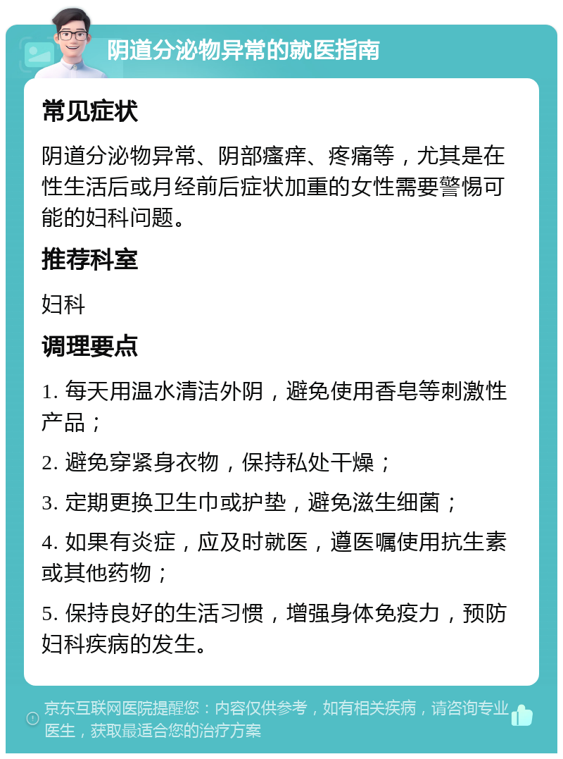 阴道分泌物异常的就医指南 常见症状 阴道分泌物异常、阴部瘙痒、疼痛等，尤其是在性生活后或月经前后症状加重的女性需要警惕可能的妇科问题。 推荐科室 妇科 调理要点 1. 每天用温水清洁外阴，避免使用香皂等刺激性产品； 2. 避免穿紧身衣物，保持私处干燥； 3. 定期更换卫生巾或护垫，避免滋生细菌； 4. 如果有炎症，应及时就医，遵医嘱使用抗生素或其他药物； 5. 保持良好的生活习惯，增强身体免疫力，预防妇科疾病的发生。