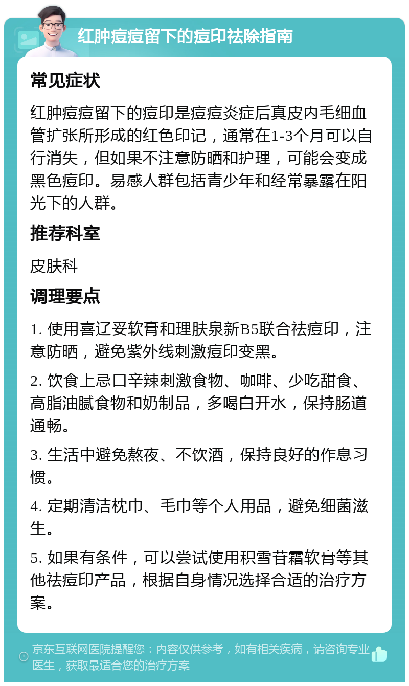 红肿痘痘留下的痘印祛除指南 常见症状 红肿痘痘留下的痘印是痘痘炎症后真皮内毛细血管扩张所形成的红色印记，通常在1-3个月可以自行消失，但如果不注意防晒和护理，可能会变成黑色痘印。易感人群包括青少年和经常暴露在阳光下的人群。 推荐科室 皮肤科 调理要点 1. 使用喜辽妥软膏和理肤泉新B5联合祛痘印，注意防晒，避免紫外线刺激痘印变黑。 2. 饮食上忌口辛辣刺激食物、咖啡、少吃甜食、高脂油腻食物和奶制品，多喝白开水，保持肠道通畅。 3. 生活中避免熬夜、不饮酒，保持良好的作息习惯。 4. 定期清洁枕巾、毛巾等个人用品，避免细菌滋生。 5. 如果有条件，可以尝试使用积雪苷霜软膏等其他祛痘印产品，根据自身情况选择合适的治疗方案。