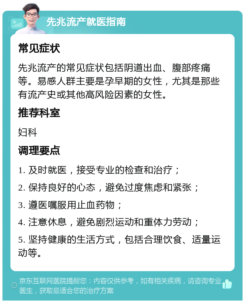 先兆流产就医指南 常见症状 先兆流产的常见症状包括阴道出血、腹部疼痛等。易感人群主要是孕早期的女性，尤其是那些有流产史或其他高风险因素的女性。 推荐科室 妇科 调理要点 1. 及时就医，接受专业的检查和治疗； 2. 保持良好的心态，避免过度焦虑和紧张； 3. 遵医嘱服用止血药物； 4. 注意休息，避免剧烈运动和重体力劳动； 5. 坚持健康的生活方式，包括合理饮食、适量运动等。