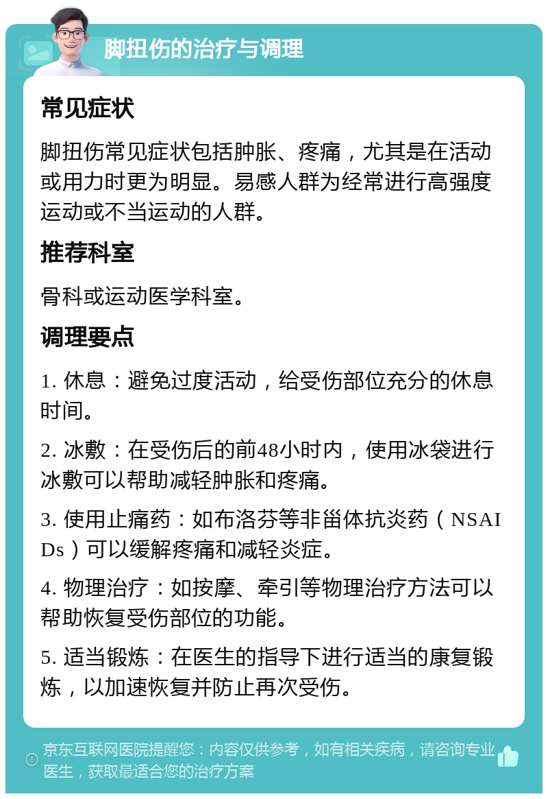 脚扭伤的治疗与调理 常见症状 脚扭伤常见症状包括肿胀、疼痛，尤其是在活动或用力时更为明显。易感人群为经常进行高强度运动或不当运动的人群。 推荐科室 骨科或运动医学科室。 调理要点 1. 休息：避免过度活动，给受伤部位充分的休息时间。 2. 冰敷：在受伤后的前48小时内，使用冰袋进行冰敷可以帮助减轻肿胀和疼痛。 3. 使用止痛药：如布洛芬等非甾体抗炎药（NSAIDs）可以缓解疼痛和减轻炎症。 4. 物理治疗：如按摩、牵引等物理治疗方法可以帮助恢复受伤部位的功能。 5. 适当锻炼：在医生的指导下进行适当的康复锻炼，以加速恢复并防止再次受伤。