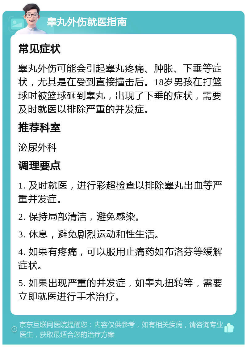 睾丸外伤就医指南 常见症状 睾丸外伤可能会引起睾丸疼痛、肿胀、下垂等症状，尤其是在受到直接撞击后。18岁男孩在打篮球时被篮球砸到睾丸，出现了下垂的症状，需要及时就医以排除严重的并发症。 推荐科室 泌尿外科 调理要点 1. 及时就医，进行彩超检查以排除睾丸出血等严重并发症。 2. 保持局部清洁，避免感染。 3. 休息，避免剧烈运动和性生活。 4. 如果有疼痛，可以服用止痛药如布洛芬等缓解症状。 5. 如果出现严重的并发症，如睾丸扭转等，需要立即就医进行手术治疗。