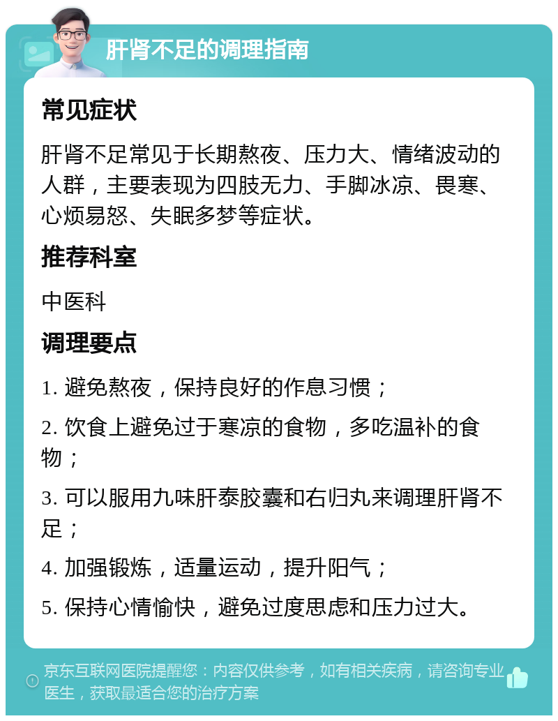 肝肾不足的调理指南 常见症状 肝肾不足常见于长期熬夜、压力大、情绪波动的人群，主要表现为四肢无力、手脚冰凉、畏寒、心烦易怒、失眠多梦等症状。 推荐科室 中医科 调理要点 1. 避免熬夜，保持良好的作息习惯； 2. 饮食上避免过于寒凉的食物，多吃温补的食物； 3. 可以服用九味肝泰胶囊和右归丸来调理肝肾不足； 4. 加强锻炼，适量运动，提升阳气； 5. 保持心情愉快，避免过度思虑和压力过大。