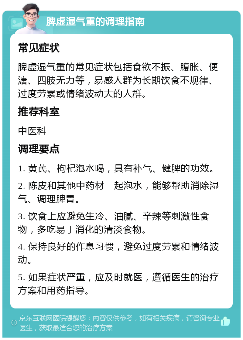 脾虚湿气重的调理指南 常见症状 脾虚湿气重的常见症状包括食欲不振、腹胀、便溏、四肢无力等，易感人群为长期饮食不规律、过度劳累或情绪波动大的人群。 推荐科室 中医科 调理要点 1. 黄芪、枸杞泡水喝，具有补气、健脾的功效。 2. 陈皮和其他中药材一起泡水，能够帮助消除湿气、调理脾胃。 3. 饮食上应避免生冷、油腻、辛辣等刺激性食物，多吃易于消化的清淡食物。 4. 保持良好的作息习惯，避免过度劳累和情绪波动。 5. 如果症状严重，应及时就医，遵循医生的治疗方案和用药指导。