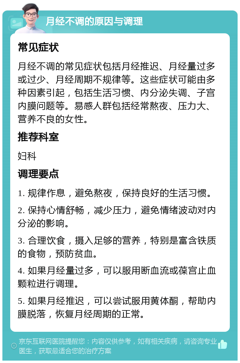 月经不调的原因与调理 常见症状 月经不调的常见症状包括月经推迟、月经量过多或过少、月经周期不规律等。这些症状可能由多种因素引起，包括生活习惯、内分泌失调、子宫内膜问题等。易感人群包括经常熬夜、压力大、营养不良的女性。 推荐科室 妇科 调理要点 1. 规律作息，避免熬夜，保持良好的生活习惯。 2. 保持心情舒畅，减少压力，避免情绪波动对内分泌的影响。 3. 合理饮食，摄入足够的营养，特别是富含铁质的食物，预防贫血。 4. 如果月经量过多，可以服用断血流或葆宫止血颗粒进行调理。 5. 如果月经推迟，可以尝试服用黄体酮，帮助内膜脱落，恢复月经周期的正常。