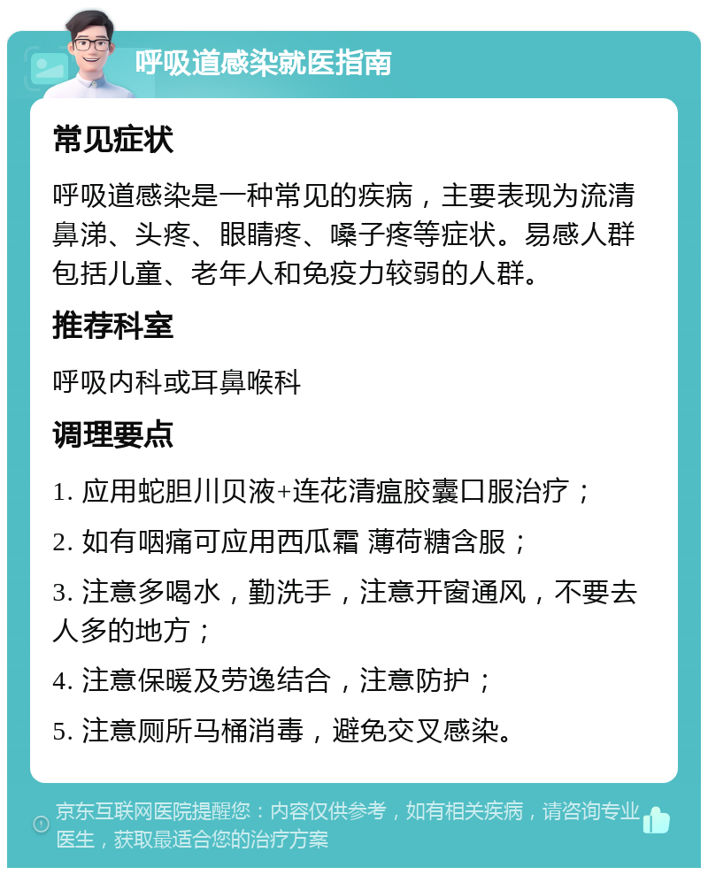 呼吸道感染就医指南 常见症状 呼吸道感染是一种常见的疾病，主要表现为流清鼻涕、头疼、眼睛疼、嗓子疼等症状。易感人群包括儿童、老年人和免疫力较弱的人群。 推荐科室 呼吸内科或耳鼻喉科 调理要点 1. 应用蛇胆川贝液+连花清瘟胶囊口服治疗； 2. 如有咽痛可应用西瓜霜 薄荷糖含服； 3. 注意多喝水，勤洗手，注意开窗通风，不要去人多的地方； 4. 注意保暖及劳逸结合，注意防护； 5. 注意厕所马桶消毒，避免交叉感染。