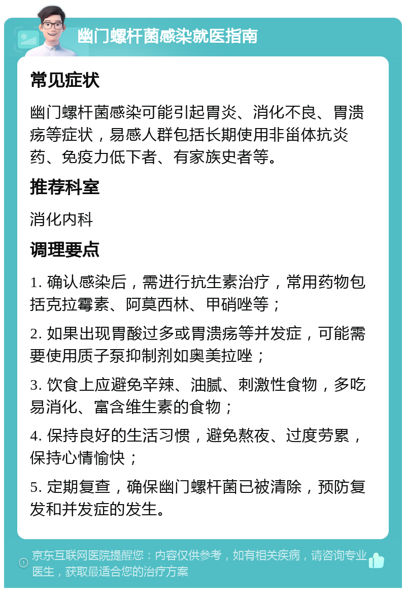 幽门螺杆菌感染就医指南 常见症状 幽门螺杆菌感染可能引起胃炎、消化不良、胃溃疡等症状，易感人群包括长期使用非甾体抗炎药、免疫力低下者、有家族史者等。 推荐科室 消化内科 调理要点 1. 确认感染后，需进行抗生素治疗，常用药物包括克拉霉素、阿莫西林、甲硝唑等； 2. 如果出现胃酸过多或胃溃疡等并发症，可能需要使用质子泵抑制剂如奥美拉唑； 3. 饮食上应避免辛辣、油腻、刺激性食物，多吃易消化、富含维生素的食物； 4. 保持良好的生活习惯，避免熬夜、过度劳累，保持心情愉快； 5. 定期复查，确保幽门螺杆菌已被清除，预防复发和并发症的发生。