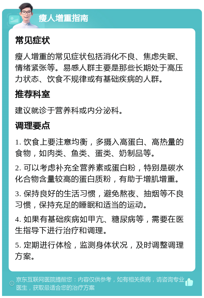 瘦人增重指南 常见症状 瘦人增重的常见症状包括消化不良、焦虑失眠、情绪紧张等。易感人群主要是那些长期处于高压力状态、饮食不规律或有基础疾病的人群。 推荐科室 建议就诊于营养科或内分泌科。 调理要点 1. 饮食上要注意均衡，多摄入高蛋白、高热量的食物，如肉类、鱼类、蛋类、奶制品等。 2. 可以考虑补充全营养素或蛋白粉，特别是碳水化合物含量较高的蛋白质粉，有助于增肌增重。 3. 保持良好的生活习惯，避免熬夜、抽烟等不良习惯，保持充足的睡眠和适当的运动。 4. 如果有基础疾病如甲亢、糖尿病等，需要在医生指导下进行治疗和调理。 5. 定期进行体检，监测身体状况，及时调整调理方案。