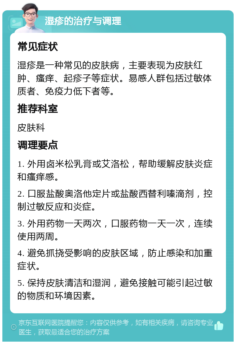 湿疹的治疗与调理 常见症状 湿疹是一种常见的皮肤病，主要表现为皮肤红肿、瘙痒、起疹子等症状。易感人群包括过敏体质者、免疫力低下者等。 推荐科室 皮肤科 调理要点 1. 外用卤米松乳膏或艾洛松，帮助缓解皮肤炎症和瘙痒感。 2. 口服盐酸奥洛他定片或盐酸西替利嗪滴剂，控制过敏反应和炎症。 3. 外用药物一天两次，口服药物一天一次，连续使用两周。 4. 避免抓挠受影响的皮肤区域，防止感染和加重症状。 5. 保持皮肤清洁和湿润，避免接触可能引起过敏的物质和环境因素。