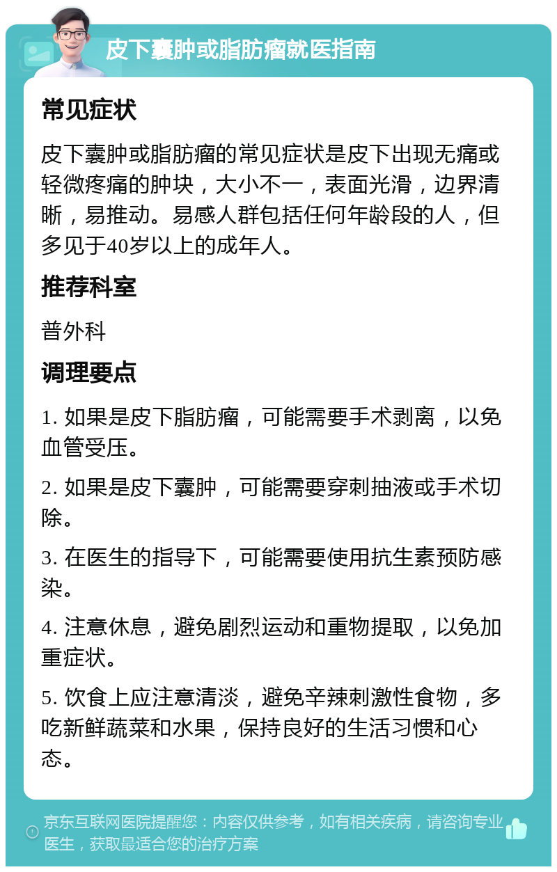 皮下囊肿或脂肪瘤就医指南 常见症状 皮下囊肿或脂肪瘤的常见症状是皮下出现无痛或轻微疼痛的肿块，大小不一，表面光滑，边界清晰，易推动。易感人群包括任何年龄段的人，但多见于40岁以上的成年人。 推荐科室 普外科 调理要点 1. 如果是皮下脂肪瘤，可能需要手术剥离，以免血管受压。 2. 如果是皮下囊肿，可能需要穿刺抽液或手术切除。 3. 在医生的指导下，可能需要使用抗生素预防感染。 4. 注意休息，避免剧烈运动和重物提取，以免加重症状。 5. 饮食上应注意清淡，避免辛辣刺激性食物，多吃新鲜蔬菜和水果，保持良好的生活习惯和心态。