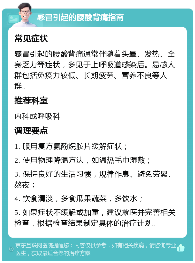 感冒引起的腰酸背痛指南 常见症状 感冒引起的腰酸背痛通常伴随着头晕、发热、全身乏力等症状，多见于上呼吸道感染后。易感人群包括免疫力较低、长期疲劳、营养不良等人群。 推荐科室 内科或呼吸科 调理要点 1. 服用复方氨酚烷胺片缓解症状； 2. 使用物理降温方法，如温热毛巾湿敷； 3. 保持良好的生活习惯，规律作息、避免劳累、熬夜； 4. 饮食清淡，多食瓜果蔬菜，多饮水； 5. 如果症状不缓解或加重，建议就医并完善相关检查，根据检查结果制定具体的治疗计划。