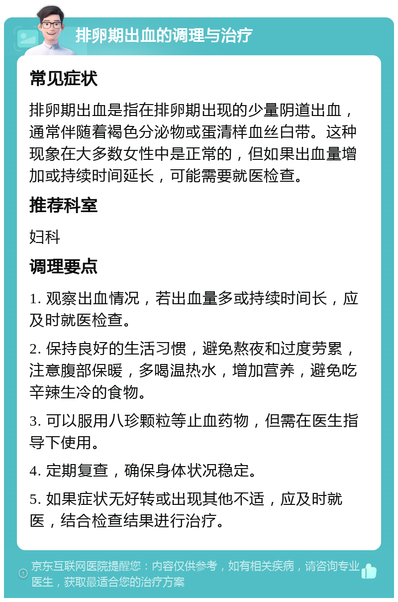 排卵期出血的调理与治疗 常见症状 排卵期出血是指在排卵期出现的少量阴道出血，通常伴随着褐色分泌物或蛋清样血丝白带。这种现象在大多数女性中是正常的，但如果出血量增加或持续时间延长，可能需要就医检查。 推荐科室 妇科 调理要点 1. 观察出血情况，若出血量多或持续时间长，应及时就医检查。 2. 保持良好的生活习惯，避免熬夜和过度劳累，注意腹部保暖，多喝温热水，增加营养，避免吃辛辣生冷的食物。 3. 可以服用八珍颗粒等止血药物，但需在医生指导下使用。 4. 定期复查，确保身体状况稳定。 5. 如果症状无好转或出现其他不适，应及时就医，结合检查结果进行治疗。