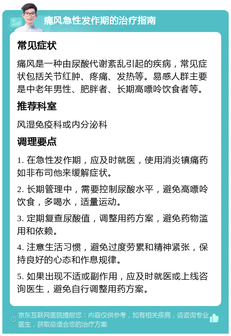 痛风急性发作期的治疗指南 常见症状 痛风是一种由尿酸代谢紊乱引起的疾病，常见症状包括关节红肿、疼痛、发热等。易感人群主要是中老年男性、肥胖者、长期高嘌呤饮食者等。 推荐科室 风湿免疫科或内分泌科 调理要点 1. 在急性发作期，应及时就医，使用消炎镇痛药如非布司他来缓解症状。 2. 长期管理中，需要控制尿酸水平，避免高嘌呤饮食，多喝水，适量运动。 3. 定期复查尿酸值，调整用药方案，避免药物滥用和依赖。 4. 注意生活习惯，避免过度劳累和精神紧张，保持良好的心态和作息规律。 5. 如果出现不适或副作用，应及时就医或上线咨询医生，避免自行调整用药方案。