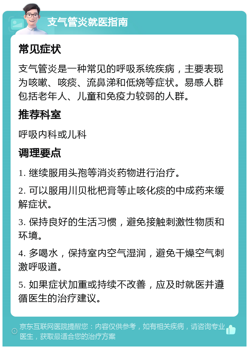 支气管炎就医指南 常见症状 支气管炎是一种常见的呼吸系统疾病，主要表现为咳嗽、咳痰、流鼻涕和低烧等症状。易感人群包括老年人、儿童和免疫力较弱的人群。 推荐科室 呼吸内科或儿科 调理要点 1. 继续服用头孢等消炎药物进行治疗。 2. 可以服用川贝枇杷膏等止咳化痰的中成药来缓解症状。 3. 保持良好的生活习惯，避免接触刺激性物质和环境。 4. 多喝水，保持室内空气湿润，避免干燥空气刺激呼吸道。 5. 如果症状加重或持续不改善，应及时就医并遵循医生的治疗建议。