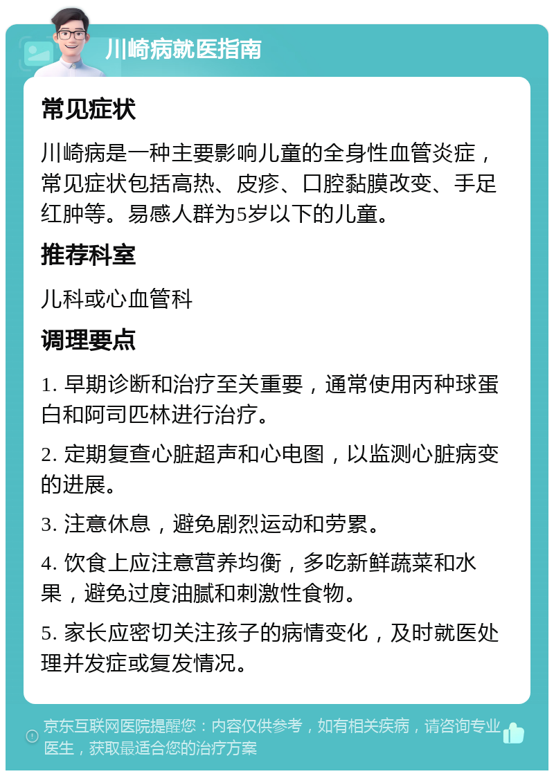 川崎病就医指南 常见症状 川崎病是一种主要影响儿童的全身性血管炎症，常见症状包括高热、皮疹、口腔黏膜改变、手足红肿等。易感人群为5岁以下的儿童。 推荐科室 儿科或心血管科 调理要点 1. 早期诊断和治疗至关重要，通常使用丙种球蛋白和阿司匹林进行治疗。 2. 定期复查心脏超声和心电图，以监测心脏病变的进展。 3. 注意休息，避免剧烈运动和劳累。 4. 饮食上应注意营养均衡，多吃新鲜蔬菜和水果，避免过度油腻和刺激性食物。 5. 家长应密切关注孩子的病情变化，及时就医处理并发症或复发情况。