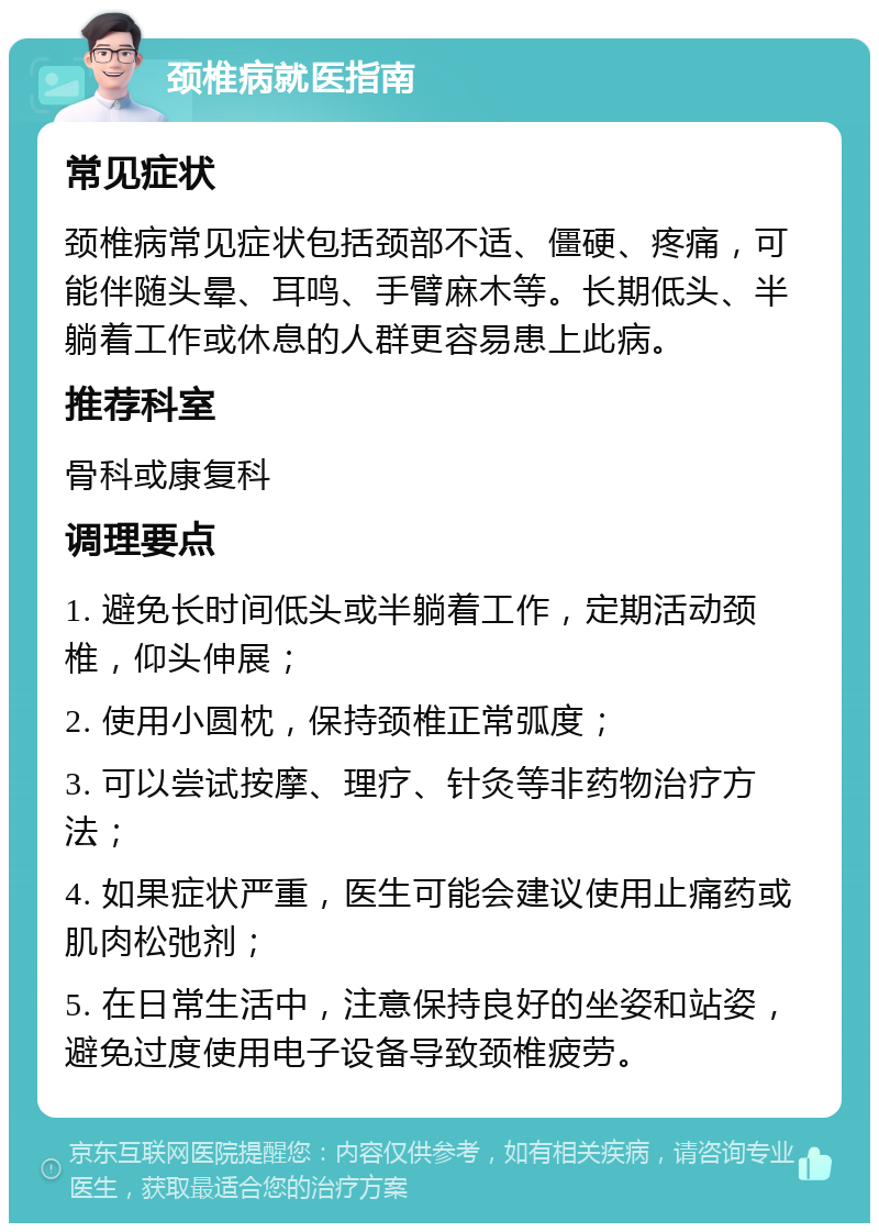 颈椎病就医指南 常见症状 颈椎病常见症状包括颈部不适、僵硬、疼痛，可能伴随头晕、耳鸣、手臂麻木等。长期低头、半躺着工作或休息的人群更容易患上此病。 推荐科室 骨科或康复科 调理要点 1. 避免长时间低头或半躺着工作，定期活动颈椎，仰头伸展； 2. 使用小圆枕，保持颈椎正常弧度； 3. 可以尝试按摩、理疗、针灸等非药物治疗方法； 4. 如果症状严重，医生可能会建议使用止痛药或肌肉松弛剂； 5. 在日常生活中，注意保持良好的坐姿和站姿，避免过度使用电子设备导致颈椎疲劳。