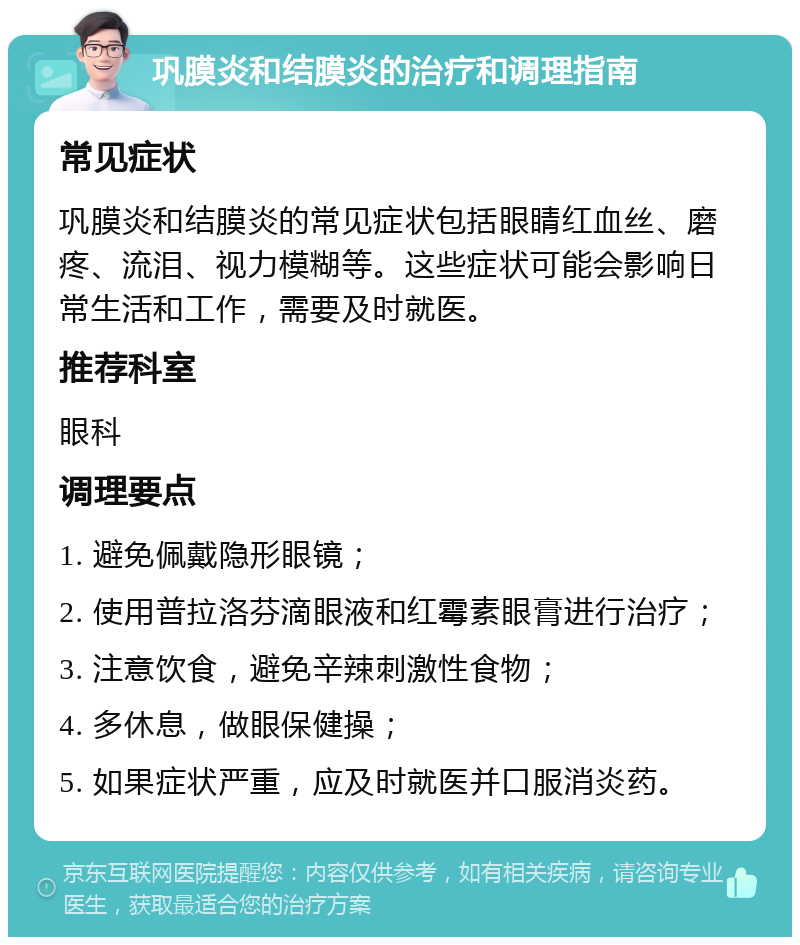 巩膜炎和结膜炎的治疗和调理指南 常见症状 巩膜炎和结膜炎的常见症状包括眼睛红血丝、磨疼、流泪、视力模糊等。这些症状可能会影响日常生活和工作，需要及时就医。 推荐科室 眼科 调理要点 1. 避免佩戴隐形眼镜； 2. 使用普拉洛芬滴眼液和红霉素眼膏进行治疗； 3. 注意饮食，避免辛辣刺激性食物； 4. 多休息，做眼保健操； 5. 如果症状严重，应及时就医并口服消炎药。