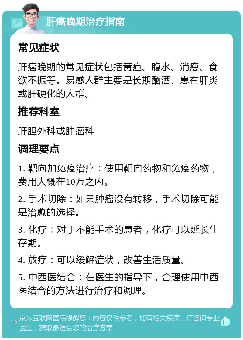 肝癌晚期治疗指南 常见症状 肝癌晚期的常见症状包括黄疸、腹水、消瘦、食欲不振等。易感人群主要是长期酗酒、患有肝炎或肝硬化的人群。 推荐科室 肝胆外科或肿瘤科 调理要点 1. 靶向加免疫治疗：使用靶向药物和免疫药物，费用大概在10万之内。 2. 手术切除：如果肿瘤没有转移，手术切除可能是治愈的选择。 3. 化疗：对于不能手术的患者，化疗可以延长生存期。 4. 放疗：可以缓解症状，改善生活质量。 5. 中西医结合：在医生的指导下，合理使用中西医结合的方法进行治疗和调理。