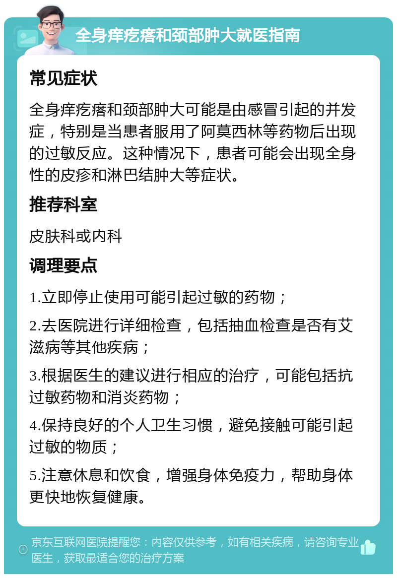 全身痒疙瘩和颈部肿大就医指南 常见症状 全身痒疙瘩和颈部肿大可能是由感冒引起的并发症，特别是当患者服用了阿莫西林等药物后出现的过敏反应。这种情况下，患者可能会出现全身性的皮疹和淋巴结肿大等症状。 推荐科室 皮肤科或内科 调理要点 1.立即停止使用可能引起过敏的药物； 2.去医院进行详细检查，包括抽血检查是否有艾滋病等其他疾病； 3.根据医生的建议进行相应的治疗，可能包括抗过敏药物和消炎药物； 4.保持良好的个人卫生习惯，避免接触可能引起过敏的物质； 5.注意休息和饮食，增强身体免疫力，帮助身体更快地恢复健康。