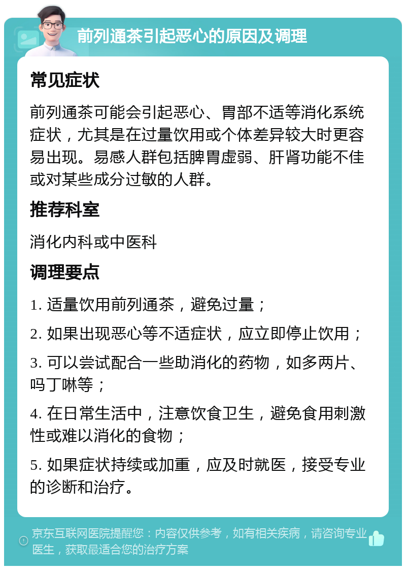 前列通茶引起恶心的原因及调理 常见症状 前列通茶可能会引起恶心、胃部不适等消化系统症状，尤其是在过量饮用或个体差异较大时更容易出现。易感人群包括脾胃虚弱、肝肾功能不佳或对某些成分过敏的人群。 推荐科室 消化内科或中医科 调理要点 1. 适量饮用前列通茶，避免过量； 2. 如果出现恶心等不适症状，应立即停止饮用； 3. 可以尝试配合一些助消化的药物，如多两片、吗丁啉等； 4. 在日常生活中，注意饮食卫生，避免食用刺激性或难以消化的食物； 5. 如果症状持续或加重，应及时就医，接受专业的诊断和治疗。