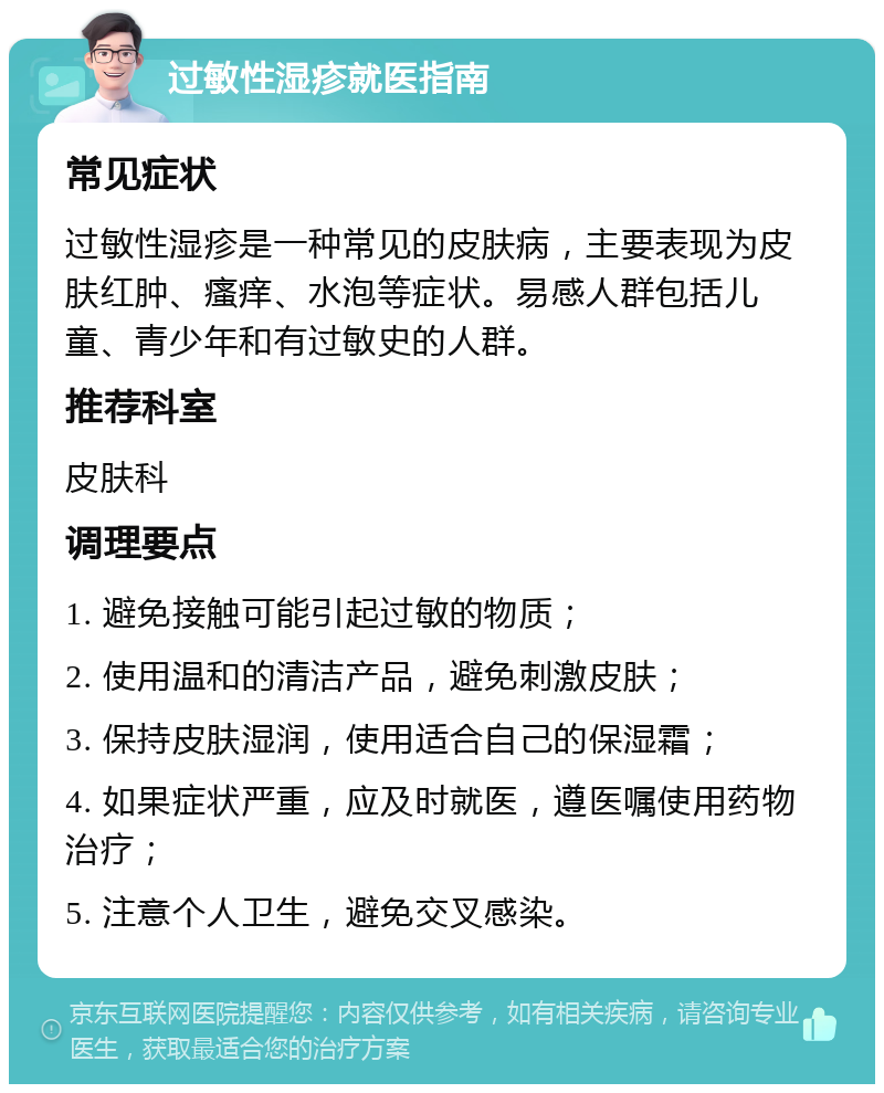 过敏性湿疹就医指南 常见症状 过敏性湿疹是一种常见的皮肤病，主要表现为皮肤红肿、瘙痒、水泡等症状。易感人群包括儿童、青少年和有过敏史的人群。 推荐科室 皮肤科 调理要点 1. 避免接触可能引起过敏的物质； 2. 使用温和的清洁产品，避免刺激皮肤； 3. 保持皮肤湿润，使用适合自己的保湿霜； 4. 如果症状严重，应及时就医，遵医嘱使用药物治疗； 5. 注意个人卫生，避免交叉感染。