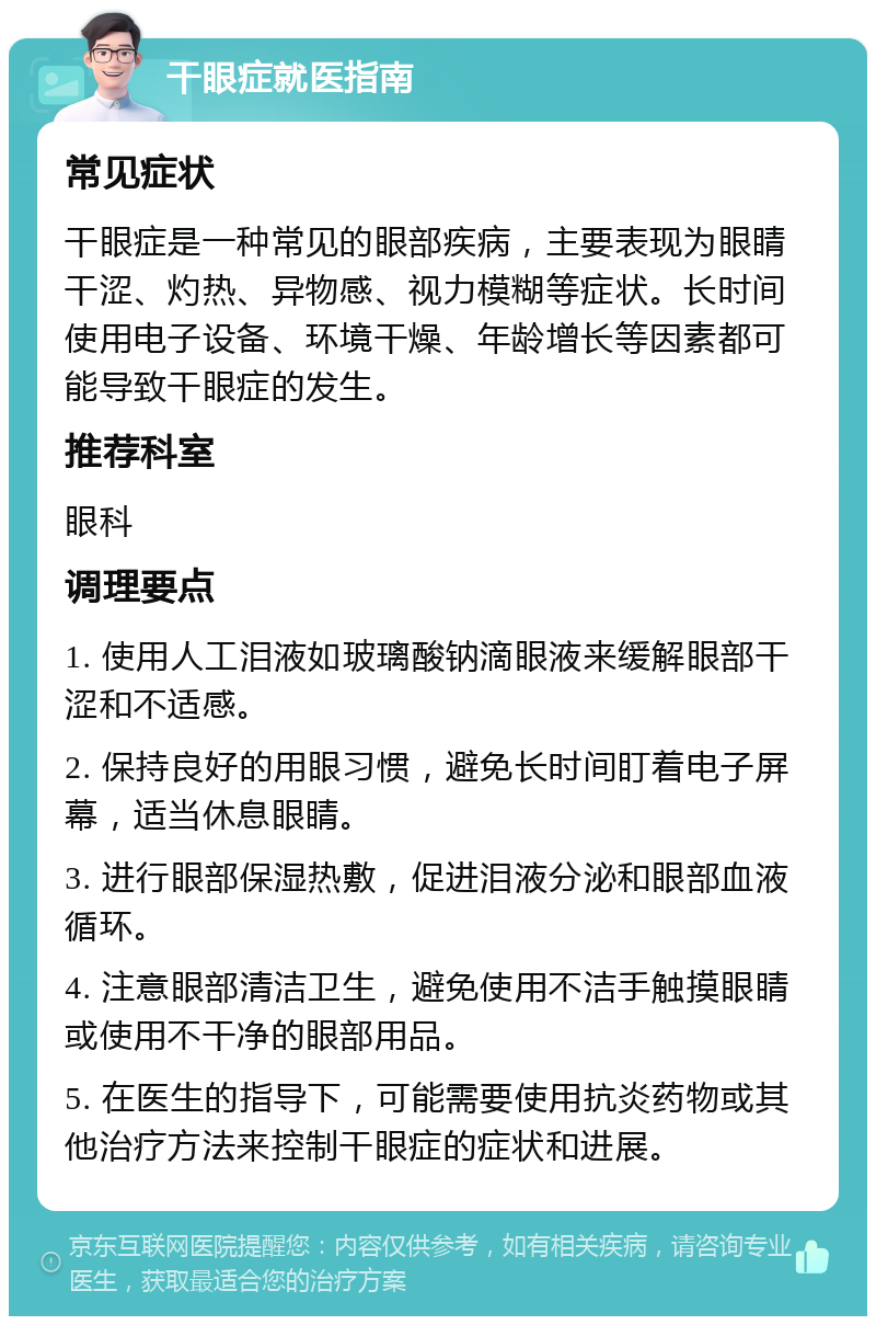 干眼症就医指南 常见症状 干眼症是一种常见的眼部疾病，主要表现为眼睛干涩、灼热、异物感、视力模糊等症状。长时间使用电子设备、环境干燥、年龄增长等因素都可能导致干眼症的发生。 推荐科室 眼科 调理要点 1. 使用人工泪液如玻璃酸钠滴眼液来缓解眼部干涩和不适感。 2. 保持良好的用眼习惯，避免长时间盯着电子屏幕，适当休息眼睛。 3. 进行眼部保湿热敷，促进泪液分泌和眼部血液循环。 4. 注意眼部清洁卫生，避免使用不洁手触摸眼睛或使用不干净的眼部用品。 5. 在医生的指导下，可能需要使用抗炎药物或其他治疗方法来控制干眼症的症状和进展。