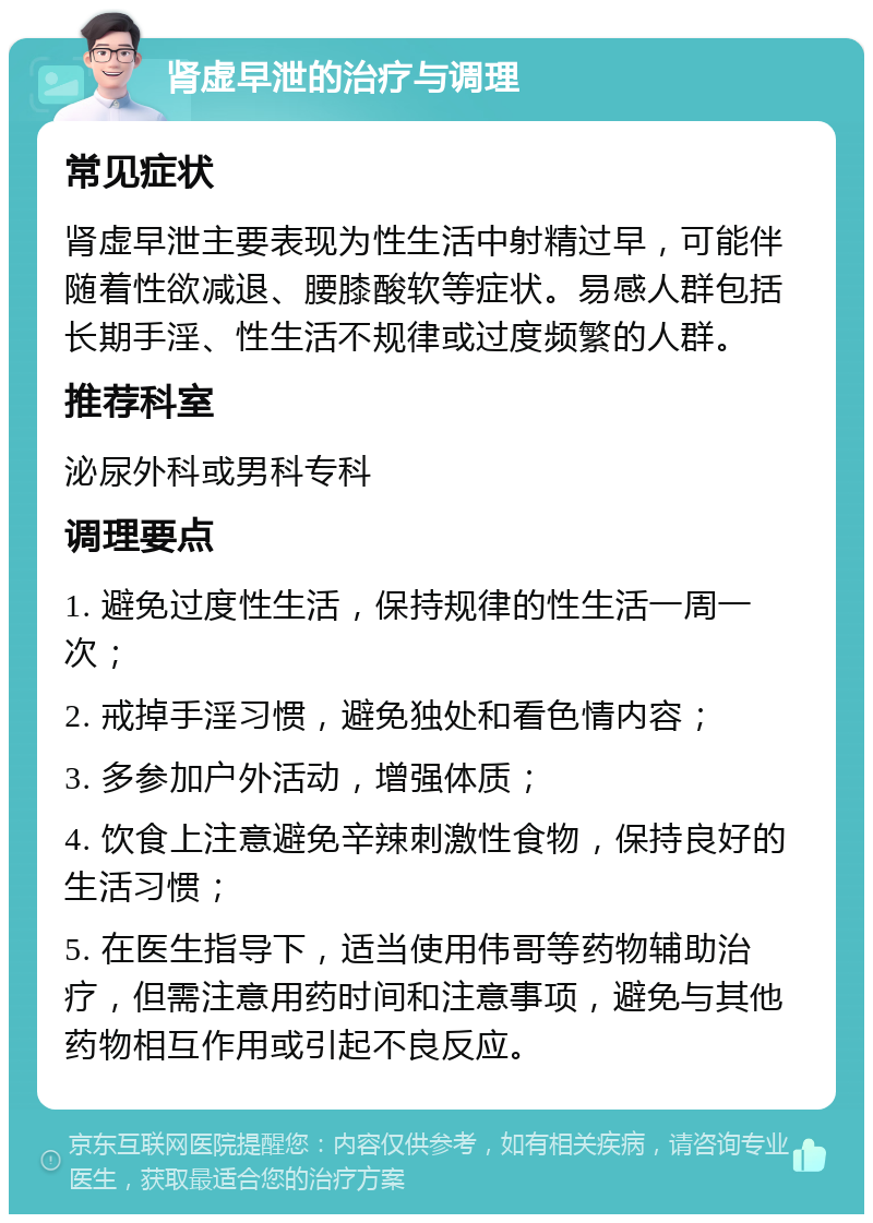 肾虚早泄的治疗与调理 常见症状 肾虚早泄主要表现为性生活中射精过早，可能伴随着性欲减退、腰膝酸软等症状。易感人群包括长期手淫、性生活不规律或过度频繁的人群。 推荐科室 泌尿外科或男科专科 调理要点 1. 避免过度性生活，保持规律的性生活一周一次； 2. 戒掉手淫习惯，避免独处和看色情内容； 3. 多参加户外活动，增强体质； 4. 饮食上注意避免辛辣刺激性食物，保持良好的生活习惯； 5. 在医生指导下，适当使用伟哥等药物辅助治疗，但需注意用药时间和注意事项，避免与其他药物相互作用或引起不良反应。