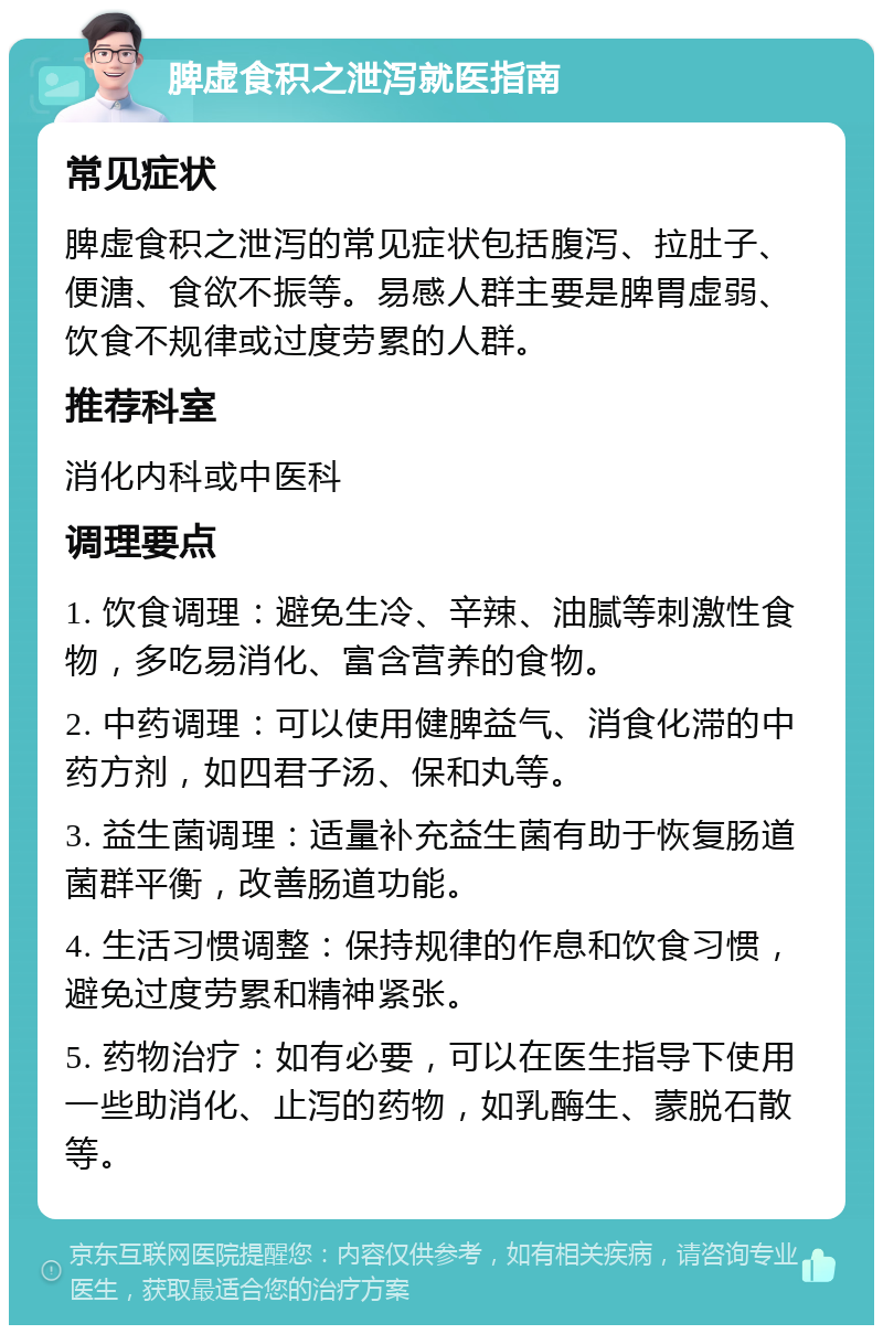 脾虚食积之泄泻就医指南 常见症状 脾虚食积之泄泻的常见症状包括腹泻、拉肚子、便溏、食欲不振等。易感人群主要是脾胃虚弱、饮食不规律或过度劳累的人群。 推荐科室 消化内科或中医科 调理要点 1. 饮食调理：避免生冷、辛辣、油腻等刺激性食物，多吃易消化、富含营养的食物。 2. 中药调理：可以使用健脾益气、消食化滞的中药方剂，如四君子汤、保和丸等。 3. 益生菌调理：适量补充益生菌有助于恢复肠道菌群平衡，改善肠道功能。 4. 生活习惯调整：保持规律的作息和饮食习惯，避免过度劳累和精神紧张。 5. 药物治疗：如有必要，可以在医生指导下使用一些助消化、止泻的药物，如乳酶生、蒙脱石散等。