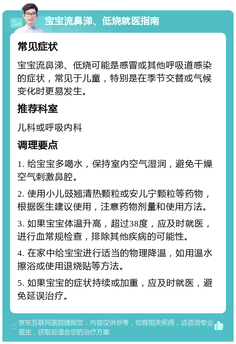 宝宝流鼻涕、低烧就医指南 常见症状 宝宝流鼻涕、低烧可能是感冒或其他呼吸道感染的症状，常见于儿童，特别是在季节交替或气候变化时更易发生。 推荐科室 儿科或呼吸内科 调理要点 1. 给宝宝多喝水，保持室内空气湿润，避免干燥空气刺激鼻腔。 2. 使用小儿豉翘清热颗粒或安儿宁颗粒等药物，根据医生建议使用，注意药物剂量和使用方法。 3. 如果宝宝体温升高，超过38度，应及时就医，进行血常规检查，排除其他疾病的可能性。 4. 在家中给宝宝进行适当的物理降温，如用温水擦浴或使用退烧贴等方法。 5. 如果宝宝的症状持续或加重，应及时就医，避免延误治疗。