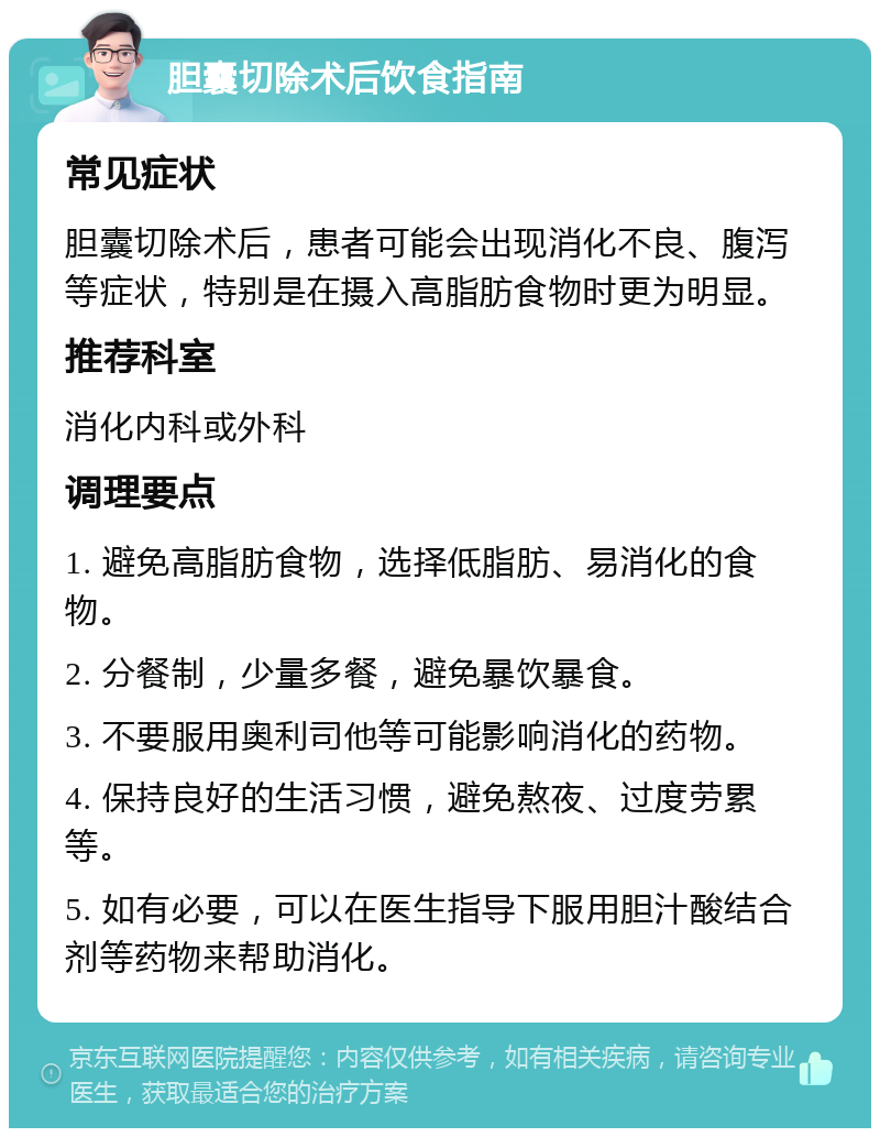 胆囊切除术后饮食指南 常见症状 胆囊切除术后，患者可能会出现消化不良、腹泻等症状，特别是在摄入高脂肪食物时更为明显。 推荐科室 消化内科或外科 调理要点 1. 避免高脂肪食物，选择低脂肪、易消化的食物。 2. 分餐制，少量多餐，避免暴饮暴食。 3. 不要服用奥利司他等可能影响消化的药物。 4. 保持良好的生活习惯，避免熬夜、过度劳累等。 5. 如有必要，可以在医生指导下服用胆汁酸结合剂等药物来帮助消化。