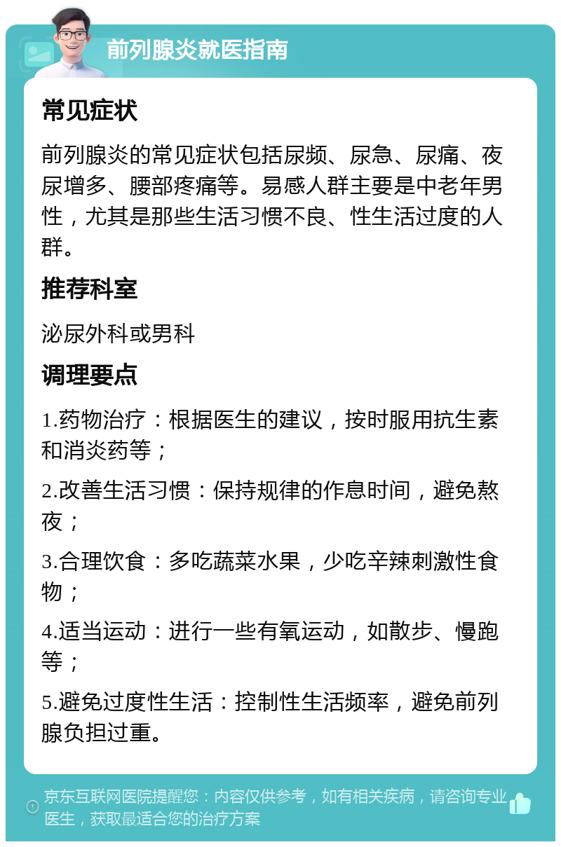 前列腺炎就医指南 常见症状 前列腺炎的常见症状包括尿频、尿急、尿痛、夜尿增多、腰部疼痛等。易感人群主要是中老年男性，尤其是那些生活习惯不良、性生活过度的人群。 推荐科室 泌尿外科或男科 调理要点 1.药物治疗：根据医生的建议，按时服用抗生素和消炎药等； 2.改善生活习惯：保持规律的作息时间，避免熬夜； 3.合理饮食：多吃蔬菜水果，少吃辛辣刺激性食物； 4.适当运动：进行一些有氧运动，如散步、慢跑等； 5.避免过度性生活：控制性生活频率，避免前列腺负担过重。