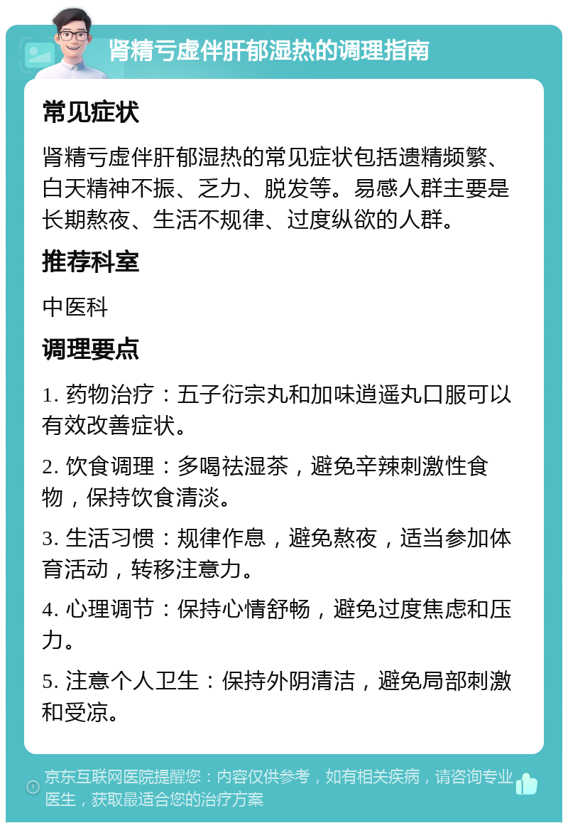 肾精亏虚伴肝郁湿热的调理指南 常见症状 肾精亏虚伴肝郁湿热的常见症状包括遗精频繁、白天精神不振、乏力、脱发等。易感人群主要是长期熬夜、生活不规律、过度纵欲的人群。 推荐科室 中医科 调理要点 1. 药物治疗：五子衍宗丸和加味逍遥丸口服可以有效改善症状。 2. 饮食调理：多喝祛湿茶，避免辛辣刺激性食物，保持饮食清淡。 3. 生活习惯：规律作息，避免熬夜，适当参加体育活动，转移注意力。 4. 心理调节：保持心情舒畅，避免过度焦虑和压力。 5. 注意个人卫生：保持外阴清洁，避免局部刺激和受凉。