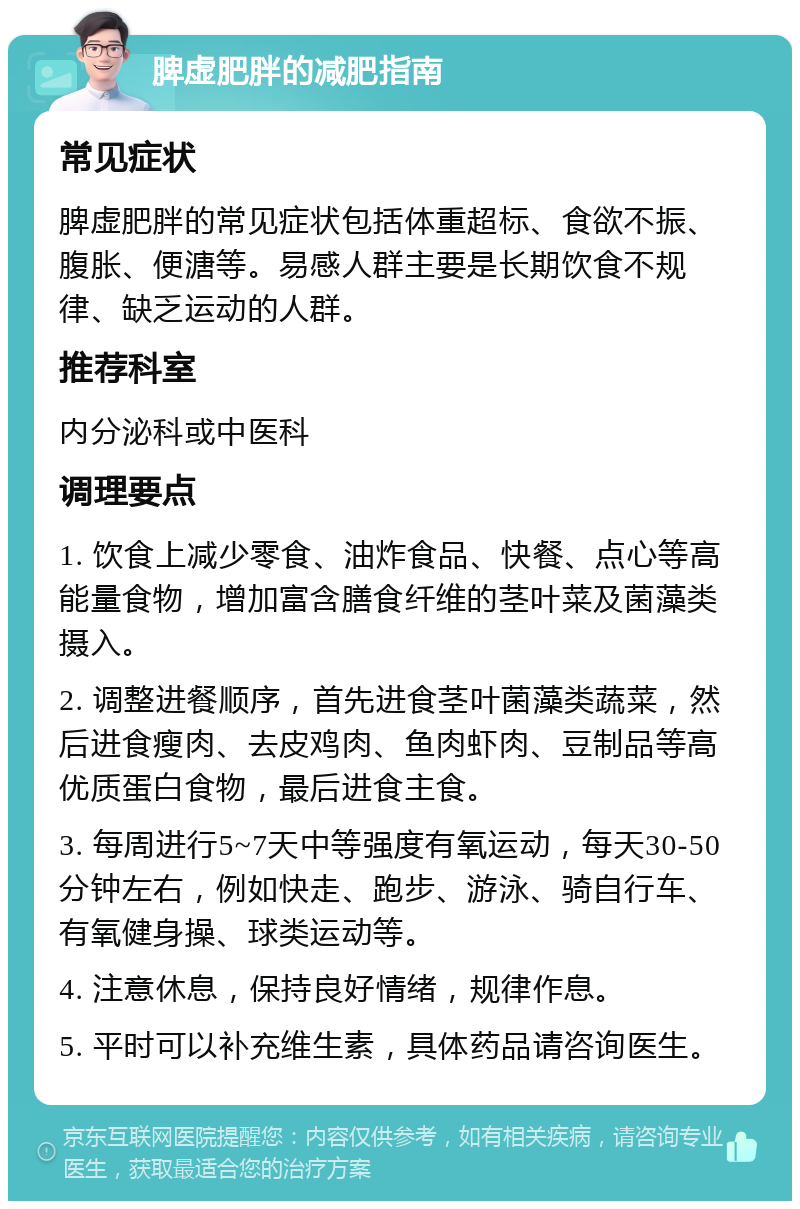 脾虚肥胖的减肥指南 常见症状 脾虚肥胖的常见症状包括体重超标、食欲不振、腹胀、便溏等。易感人群主要是长期饮食不规律、缺乏运动的人群。 推荐科室 内分泌科或中医科 调理要点 1. 饮食上减少零食、油炸食品、快餐、点心等高能量食物，增加富含膳食纤维的茎叶菜及菌藻类摄入。 2. 调整进餐顺序，首先进食茎叶菌藻类蔬菜，然后进食瘦肉、去皮鸡肉、鱼肉虾肉、豆制品等高优质蛋白食物，最后进食主食。 3. 每周进行5~7天中等强度有氧运动，每天30-50分钟左右，例如快走、跑步、游泳、骑自行车、有氧健身操、球类运动等。 4. 注意休息，保持良好情绪，规律作息。 5. 平时可以补充维生素，具体药品请咨询医生。