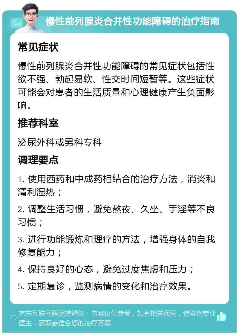 慢性前列腺炎合并性功能障碍的治疗指南 常见症状 慢性前列腺炎合并性功能障碍的常见症状包括性欲不强、勃起易软、性交时间短暂等。这些症状可能会对患者的生活质量和心理健康产生负面影响。 推荐科室 泌尿外科或男科专科 调理要点 1. 使用西药和中成药相结合的治疗方法，消炎和清利湿热； 2. 调整生活习惯，避免熬夜、久坐、手淫等不良习惯； 3. 进行功能锻炼和理疗的方法，增强身体的自我修复能力； 4. 保持良好的心态，避免过度焦虑和压力； 5. 定期复诊，监测病情的变化和治疗效果。