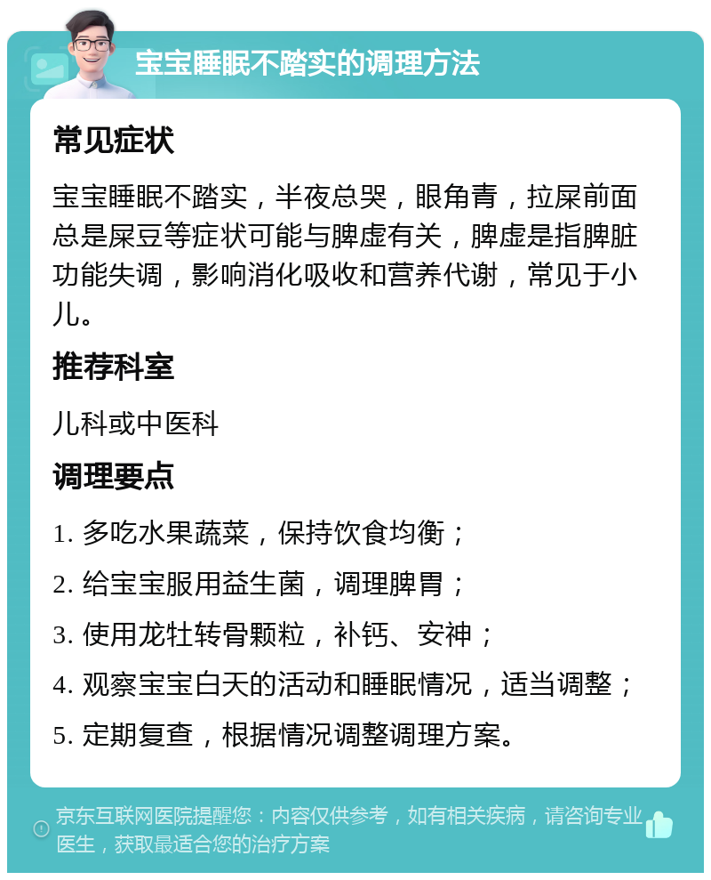 宝宝睡眠不踏实的调理方法 常见症状 宝宝睡眠不踏实，半夜总哭，眼角青，拉屎前面总是屎豆等症状可能与脾虚有关，脾虚是指脾脏功能失调，影响消化吸收和营养代谢，常见于小儿。 推荐科室 儿科或中医科 调理要点 1. 多吃水果蔬菜，保持饮食均衡； 2. 给宝宝服用益生菌，调理脾胃； 3. 使用龙牡转骨颗粒，补钙、安神； 4. 观察宝宝白天的活动和睡眠情况，适当调整； 5. 定期复查，根据情况调整调理方案。