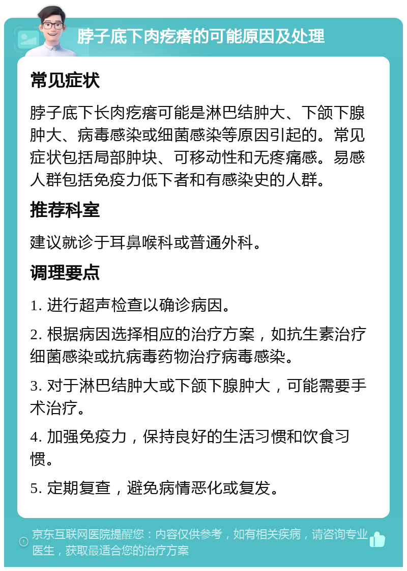 脖子底下肉疙瘩的可能原因及处理 常见症状 脖子底下长肉疙瘩可能是淋巴结肿大、下颌下腺肿大、病毒感染或细菌感染等原因引起的。常见症状包括局部肿块、可移动性和无疼痛感。易感人群包括免疫力低下者和有感染史的人群。 推荐科室 建议就诊于耳鼻喉科或普通外科。 调理要点 1. 进行超声检查以确诊病因。 2. 根据病因选择相应的治疗方案，如抗生素治疗细菌感染或抗病毒药物治疗病毒感染。 3. 对于淋巴结肿大或下颌下腺肿大，可能需要手术治疗。 4. 加强免疫力，保持良好的生活习惯和饮食习惯。 5. 定期复查，避免病情恶化或复发。