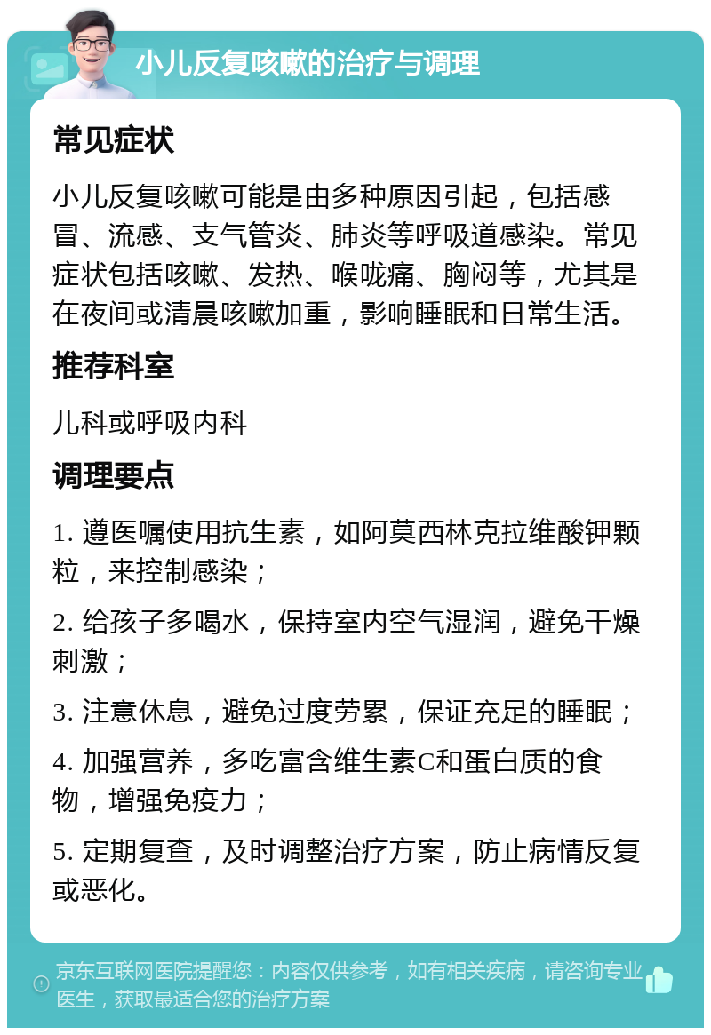 小儿反复咳嗽的治疗与调理 常见症状 小儿反复咳嗽可能是由多种原因引起，包括感冒、流感、支气管炎、肺炎等呼吸道感染。常见症状包括咳嗽、发热、喉咙痛、胸闷等，尤其是在夜间或清晨咳嗽加重，影响睡眠和日常生活。 推荐科室 儿科或呼吸内科 调理要点 1. 遵医嘱使用抗生素，如阿莫西林克拉维酸钾颗粒，来控制感染； 2. 给孩子多喝水，保持室内空气湿润，避免干燥刺激； 3. 注意休息，避免过度劳累，保证充足的睡眠； 4. 加强营养，多吃富含维生素C和蛋白质的食物，增强免疫力； 5. 定期复查，及时调整治疗方案，防止病情反复或恶化。