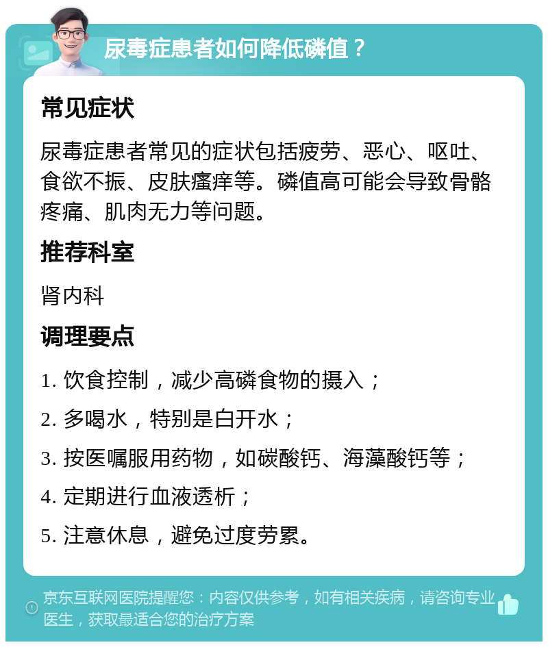 尿毒症患者如何降低磷值？ 常见症状 尿毒症患者常见的症状包括疲劳、恶心、呕吐、食欲不振、皮肤瘙痒等。磷值高可能会导致骨骼疼痛、肌肉无力等问题。 推荐科室 肾内科 调理要点 1. 饮食控制，减少高磷食物的摄入； 2. 多喝水，特别是白开水； 3. 按医嘱服用药物，如碳酸钙、海藻酸钙等； 4. 定期进行血液透析； 5. 注意休息，避免过度劳累。